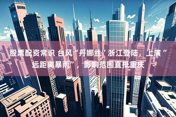 股票配资常识 台风“丹娜丝”浙江登陆，上演“远距离暴雨”，影响范围直抵重庆