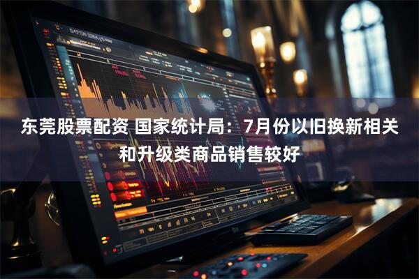 东莞股票配资 国家统计局：7月份以旧换新相关和升级类商品销售较好