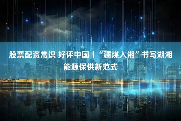 股票配资常识 好评中国丨“疆煤入湘”书写湖湘能源保供新范式