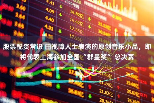 股票配资常识 由视障人士表演的原创音乐小品，即将代表上海参加全国 “群星奖” 总决赛