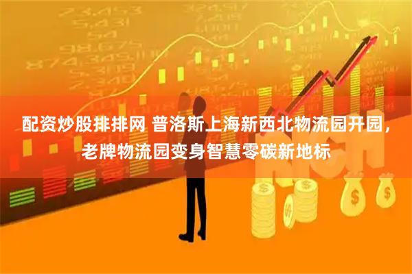 配资炒股排排网 普洛斯上海新西北物流园开园，老牌物流园变身智慧零碳新地标