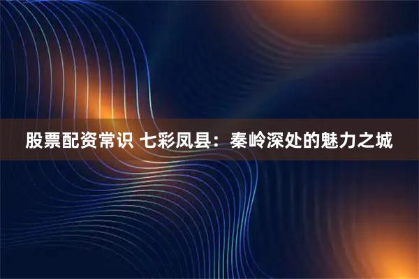 股票配资常识 七彩凤县：秦岭深处的魅力之城