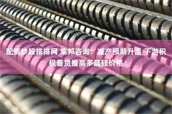 配资炒股排排网 集邦咨询：减产预期升温 下游积极备货推高多晶硅价格