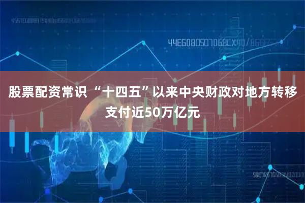 股票配资常识 “十四五”以来中央财政对地方转移支付近50万亿元
