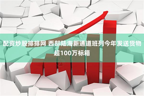 配资炒股排排网 西部陆海新通道班列今年发送货物超100万标箱