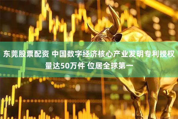 东莞股票配资 中国数字经济核心产业发明专利授权量达50万件 位居全球第一