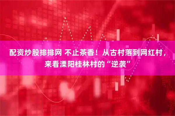 配资炒股排排网 不止茶香！从古村落到网红村，来看溧阳桂林村的“逆袭”