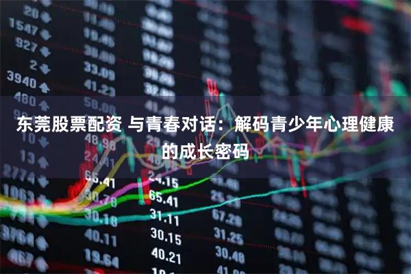 东莞股票配资 与青春对话：解码青少年心理健康的成长密码