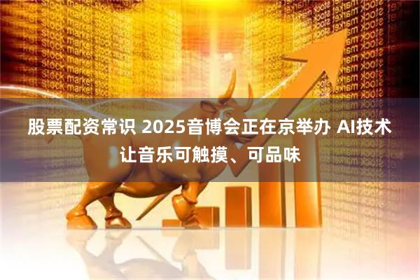 股票配资常识 2025音博会正在京举办 AI技术让音乐可触摸、可品味