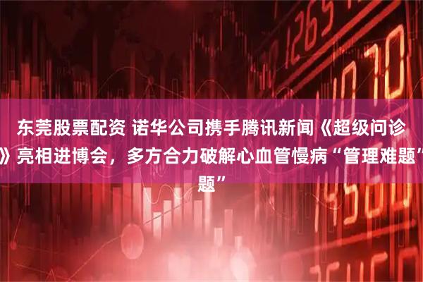 东莞股票配资 诺华公司携手腾讯新闻《超级问诊》亮相进博会，多方合力破解心血管慢病“管理难题”