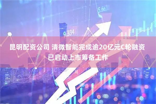 昆明配资公司 清微智能完成逾20亿元C轮融资 已启动上市筹备工作
