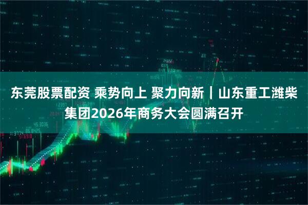 东莞股票配资 乘势向上 聚力向新｜山东重工潍柴集团2026年商务大会圆满召开