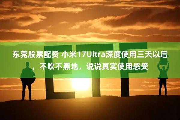 东莞股票配资 小米17Ultra深度使用三天以后，不吹不黑地，说说真实使用感受
